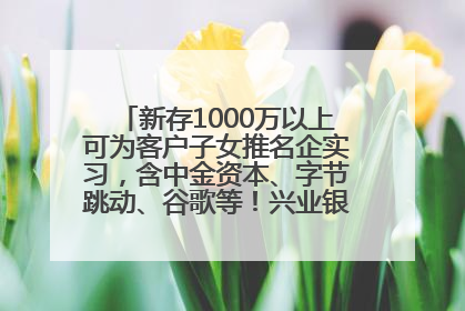 新存1000万以上可为客户子女推名企实习，含中金资本、字节跳动、谷歌等！兴业银行回应：属实