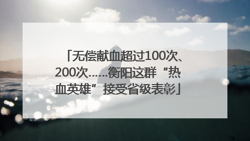 无偿献血超过100次、200次……衡阳这群“热血英雄”接受省级表彰