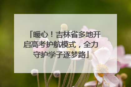 暖心！吉林省多地开启高考护航模式，全力守护学子逐梦路