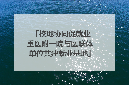 校地协同促就业 重医附一院与医联体单位共建就业基地