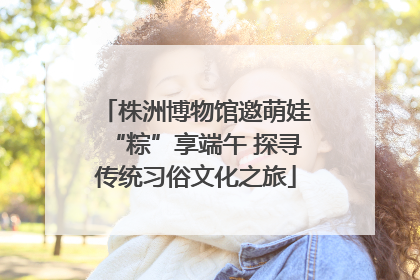 株洲博物馆邀萌娃“粽”享端午 探寻传统习俗文化之旅
