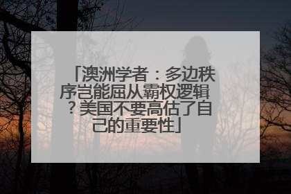 澳洲学者：多边秩序岂能屈从霸权逻辑？美国不要高估了自己的重要性