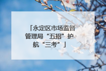 永定区市场监督管理局“五招”护航“三考”