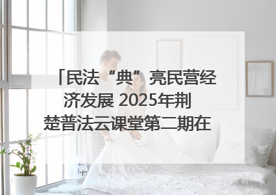 民法“典”亮民营经济发展 2025年荆楚普法云课堂第二期在武汉客厅开讲