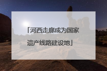 河西走廊成为国家遗产线路建设地