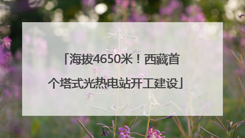 海拔4650米！西藏首个塔式光热电站开工建设