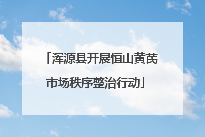 浑源县开展恒山黄芪市场秩序整治行动