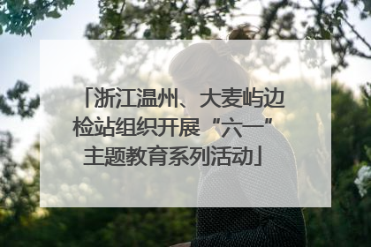浙江温州、大麦屿边检站组织开展“六一”主题教育系列活动