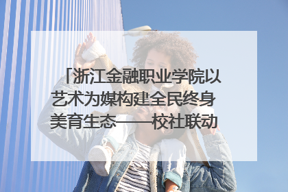 浙江金融职业学院以艺术为媒构建全民终身美育生态——校社联动共谱美育新篇章