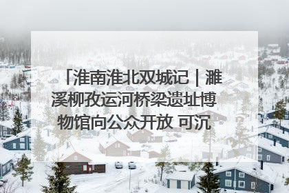 淮南淮北双城记｜濉溪柳孜运河桥梁遗址博物馆向公众开放 可沉浸式触摸历史