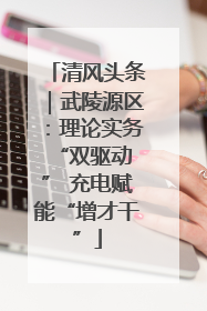 清风头条｜武陵源区：理论实务“双驱动 ” 充电赋能“增才干”