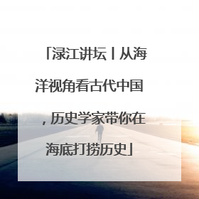 渌江讲坛丨从海洋视角看古代中国，历史学家带你在海底打捞历史