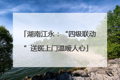 湖南江永：“四级联动”送医上门温暖人心