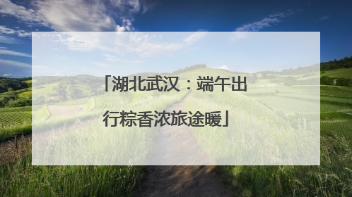 湖北武汉：端午出行粽香浓旅途暖