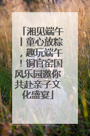 湘见端午丨童心放粽，趣玩端午！铜官窑国风乐园邀你共赴亲子文化盛宴