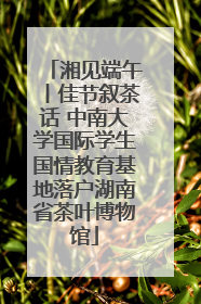 湘见端午丨佳节叙茶话 中南大学国际学生国情教育基地落户湖南省茶叶博物馆