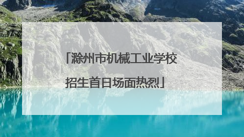 滁州市机械工业学校招生首日场面热烈