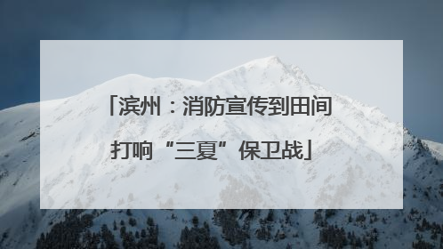 滨州：消防宣传到田间 打响“三夏”保卫战