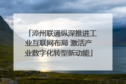漳州联通纵深推进工业互联网布局 激活产业数字化转型新动能