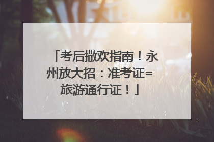 考后撒欢指南！永州放大招：准考证=旅游通行证！