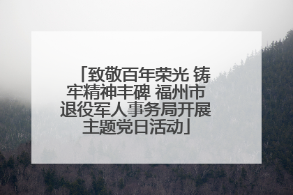 致敬百年荣光 铸牢精神丰碑 福州市退役军人事务局开展主题党日活动