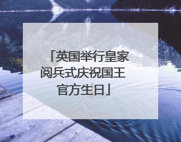 英国举行皇家阅兵式庆祝国王官方生日