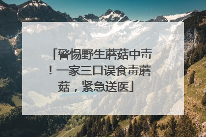 警惕野生蘑菇中毒！一家三口误食毒蘑菇，紧急送医
