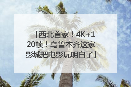 西北首家！4K+120帧！乌鲁木齐这家影城把电影玩明白了