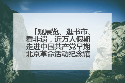观展览、逛书市、看非遗，近万人假期走进中国共产党早期北京革命活动纪念馆解锁参观新体验