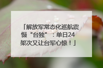 解放军常态化巡航震慑“台独”：单日24架次又让台军心惊！