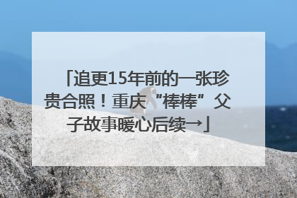 追更15年前的一张珍贵合照！重庆“棒棒”父子故事暖心后续→