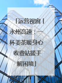 运营视窗丨永州高速：一杯姜茶暖身心 收费站援手解困境
