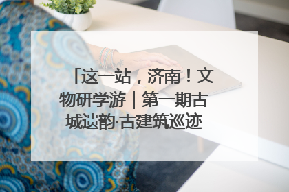 这一站，济南！文物研学游｜第一期古城遗韵·古建筑巡迹之旅圆满结束