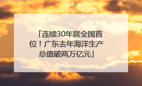 连续30年居全国首位！广东去年海洋生产总值破两万亿元