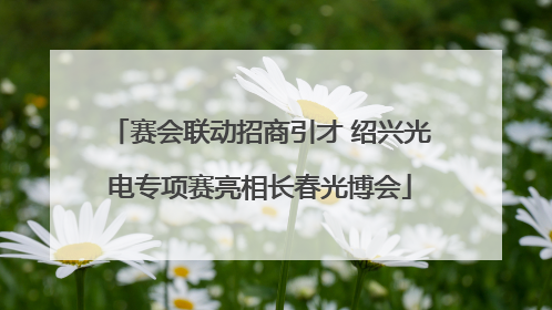 赛会联动招商引才 绍兴光电专项赛亮相长春光博会