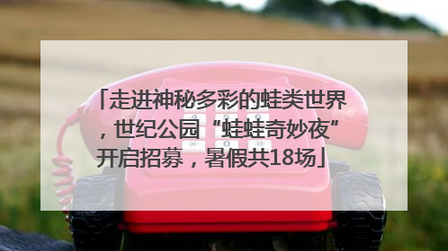 走进神秘多彩的蛙类世界，世纪公园“蛙蛙奇妙夜”开启招募，暑假共18场
