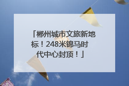 郴州城市文旅新地标！248米锦马时代中心封顶！