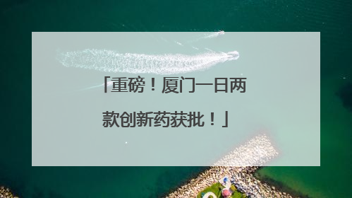 重磅！厦门一日两款创新药获批！
