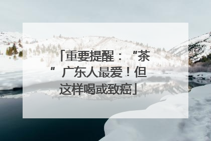 重要提醒：“茶”广东人最爱！但这样喝或致癌