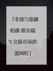 非遗与童趣相遇 雅安端午文旅市场供需两旺
