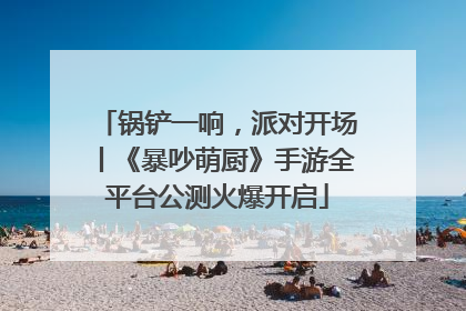 锅铲一响，派对开场丨《暴吵萌厨》手游全平台公测火爆开启
