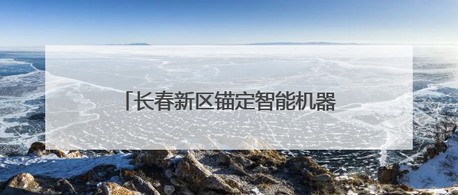 长春新区锚定智能机器人和传感器产业，抢占未来产业发展制高点