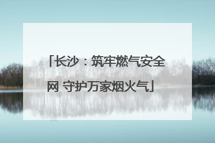 长沙：筑牢燃气安全网 守护万家烟火气