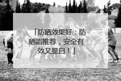 防晒效果好：防晒霜推荐，安全有效又显白！