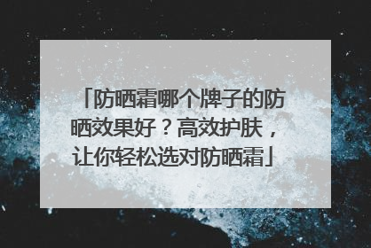 防晒霜哪个牌子的防晒效果好？高效护肤，让你轻松选对防晒霜
