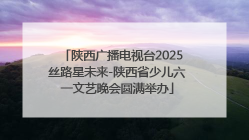 陕西广播电视台2025丝路星未来-陕西省少儿六一文艺晚会圆满举办