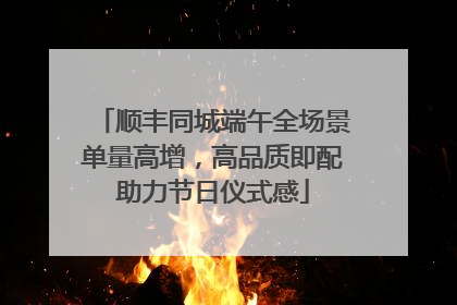 顺丰同城端午全场景单量高增，高品质即配助力节日仪式感
