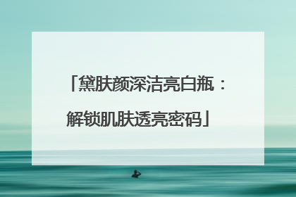 黛肤颜深洁亮白瓶：解锁肌肤透亮密码