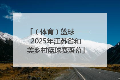 （体育）篮球——2025年江苏省和美乡村篮球赛落幕