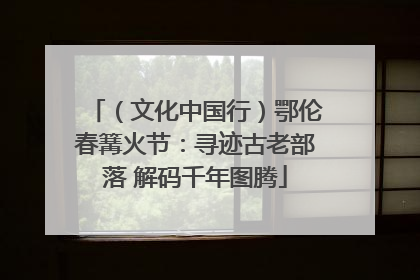 （文化中国行）鄂伦春篝火节：寻迹古老部落 解码千年图腾